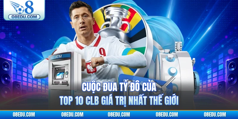 Cuộc đua tỷ đô của Top 10 CLB giá trị nhất thế giới