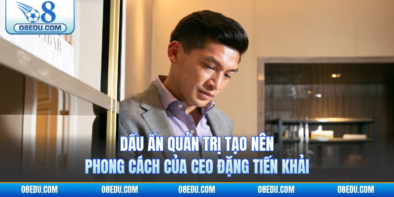 Dấu ấn quản trị tạo nên phong cách của CEO O8 Đặng Tiến Khải